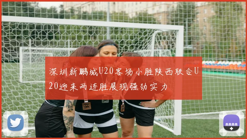 深圳新鹏城U20客场小胜陕西联合U20迎来两连胜展现强劲实力