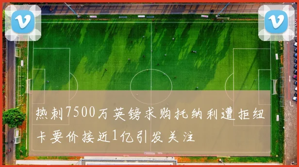 热刺7500万英镑求购托纳利遭拒纽卡要价接近1亿引发关注
