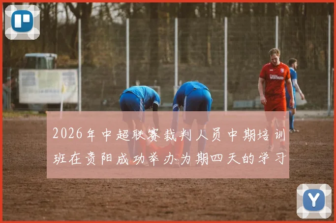 2026年中超联赛裁判人员中期培训班在贵阳成功举办为期四天的学习与交流活动