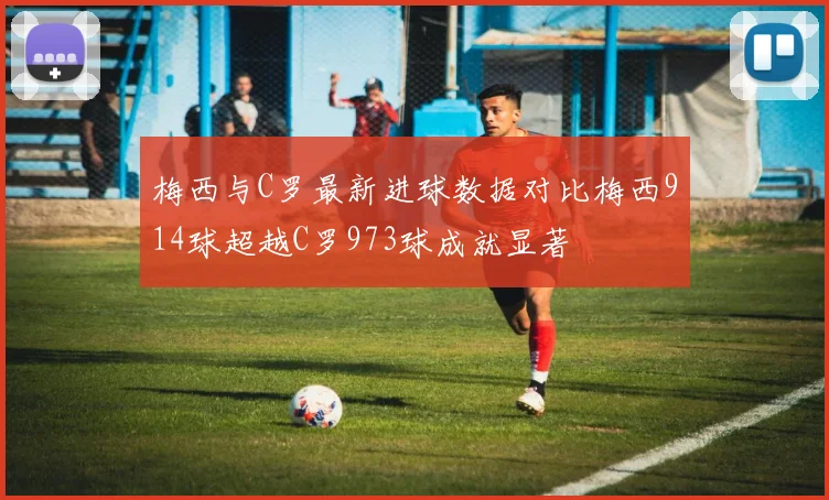 梅西与C罗最新进球数据对比梅西914球超越C罗973球成就显著