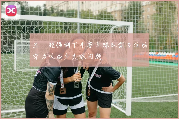 王燊超强调下半赛季球队需专注防守力求减少失球问题