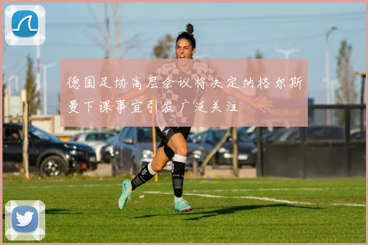 德国足协高层会议将决定纳格尔斯曼下课事宜引发广泛关注