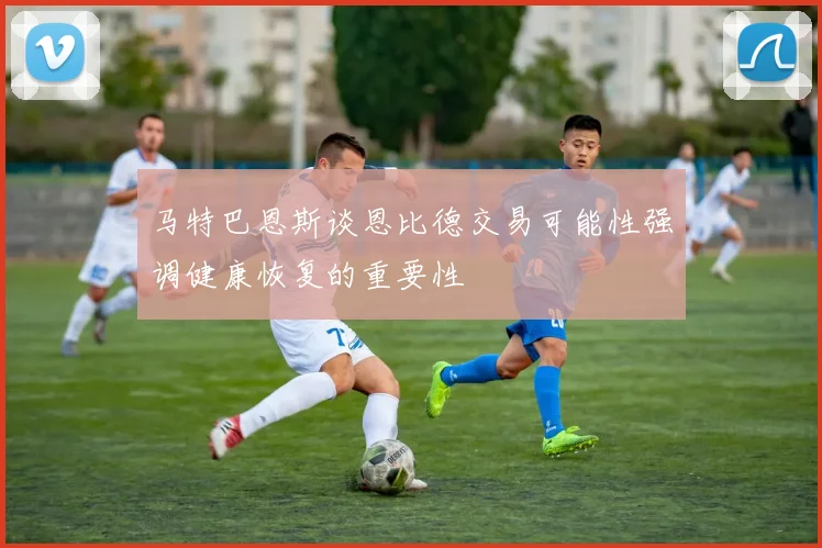 马特巴恩斯谈恩比德交易可能性强调健康恢复的重要性