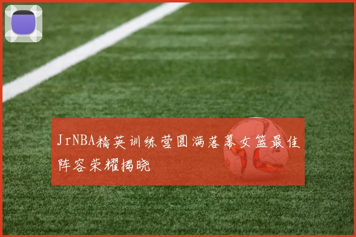 JrNBA精英训练营圆满落幕女篮最佳阵容荣耀揭晓
