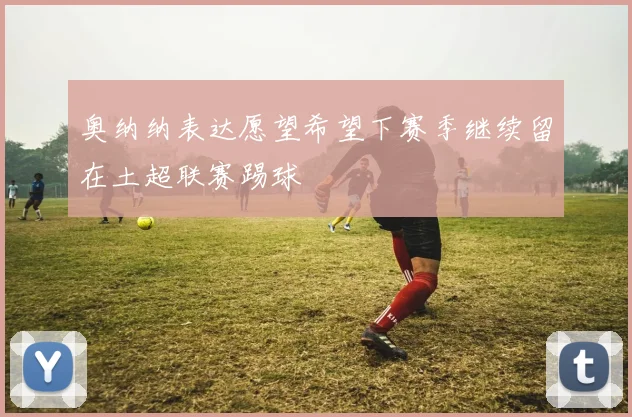 奥纳纳表达愿望希望下赛季继续留在土超联赛踢球