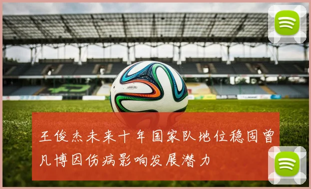 王俊杰未来十年国家队地位稳固曾凡博因伤病影响发展潜力