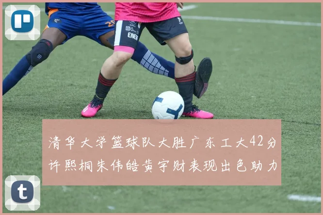 清华大学篮球队大胜广东工大42分许熙桐朱伟皓黄宇财表现出色助力胜利