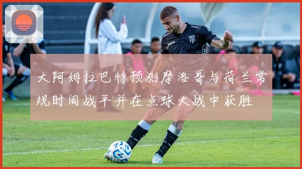 大阿姆拉巴特预测摩洛哥与荷兰常规时间战平并在点球大战中获胜