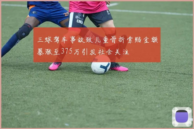 三球驾车事故致儿童骨折索赔金额暴涨至375万引发社会关注