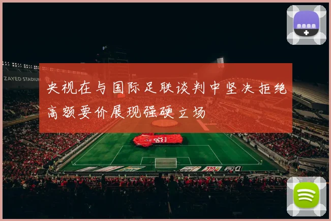 央视在与国际足联谈判中坚决拒绝高额要价展现强硬立场