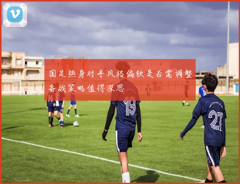 国足热身对手风格偏软是否需调整备战策略值得深思