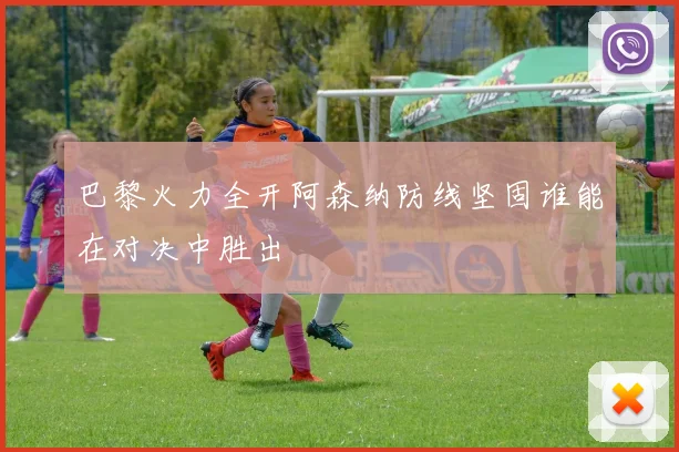 巴黎火力全开阿森纳防线坚固谁能在对决中胜出